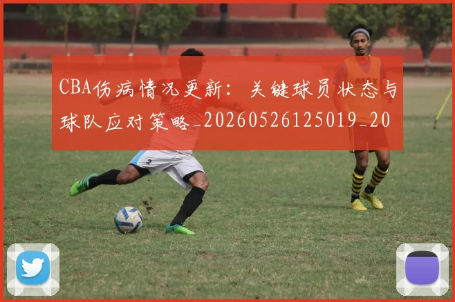 CBA伤病情况更新:关键球员状态与球队应对策略_20260526125019_20260702035225