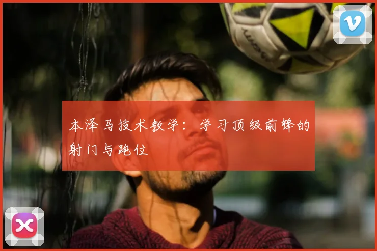 本泽马技术教学：学习顶级前锋的射门与跑位