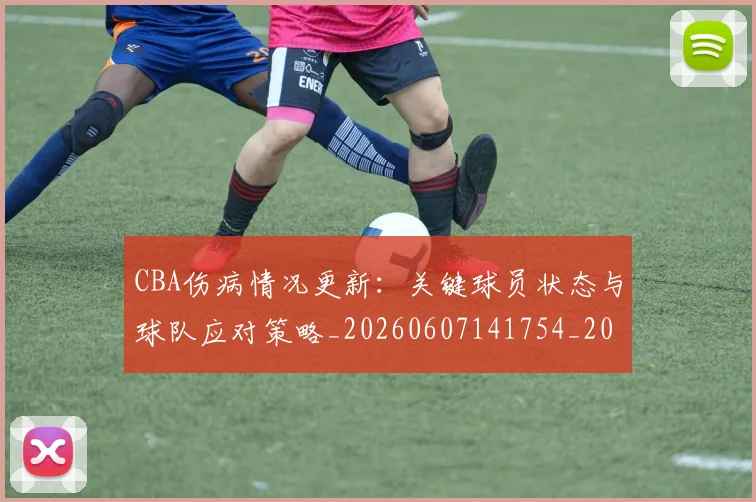 CBA伤病情况更新:关键球员状态与球队应对策略_20260607141754_20260702163517