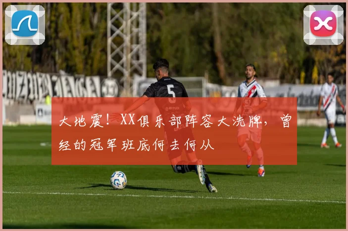 大地震！XX俱乐部阵容大洗牌，曾经的冠军班底何去何从