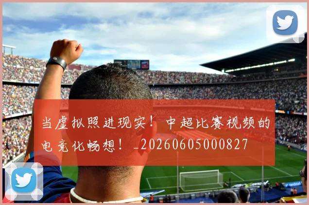 当虚拟照进现实!中超比赛视频的电竞化畅想!_20260605000827