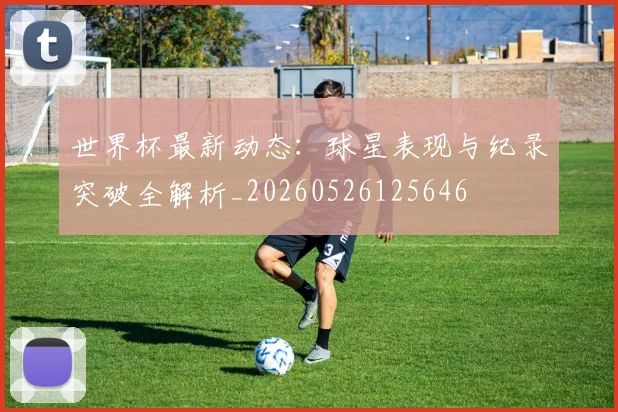 世界杯最新动态：球星表现与纪录突破全解析_20260526125646