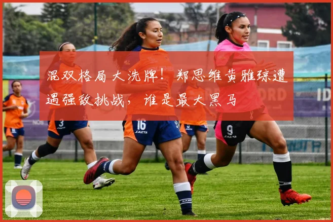 混双格局大洗牌！郑思维黄雅琼遭遇强敌挑战，谁是最大黑马