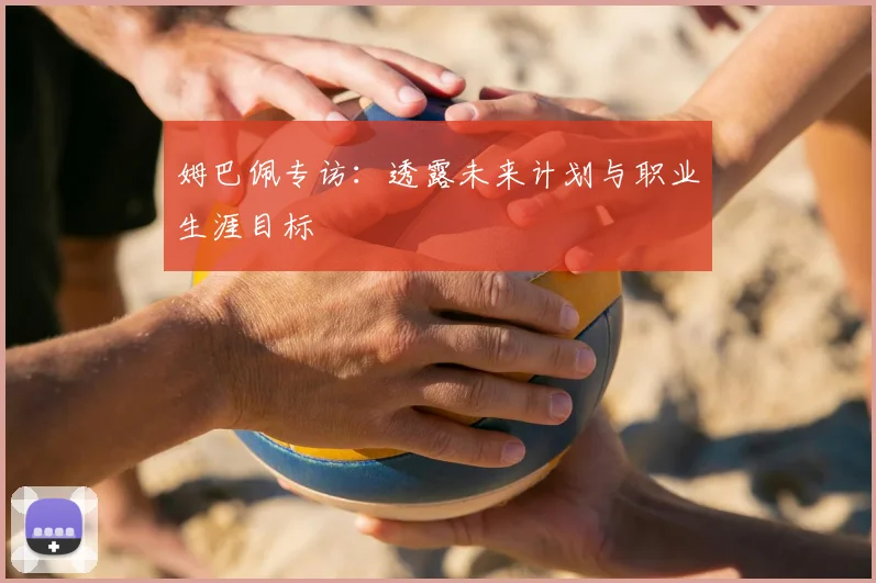 姆巴佩专访：透露未来计划与职业生涯目标