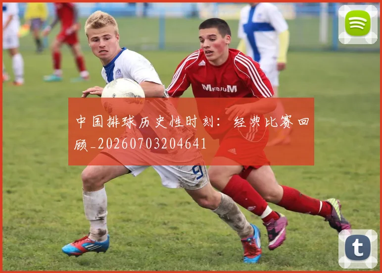 中国排球历史性时刻：经典比赛回顾_20260703204641