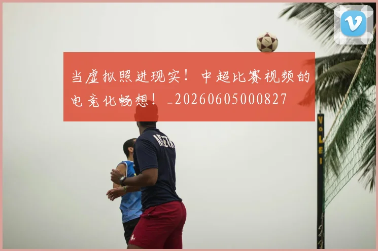 当虚拟照进现实!中超比赛视频的电竞化畅想!_20260605000827