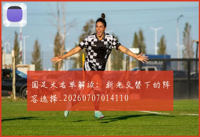 国足大名单解读:新老交替下的阵容选择_20260707014110