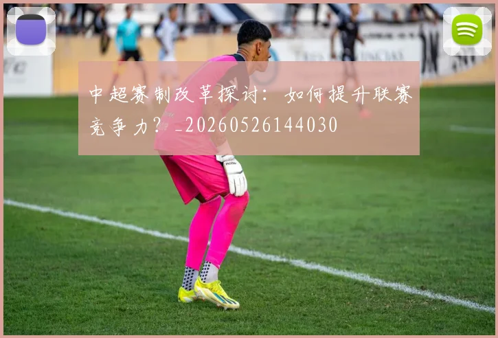 中超赛制改革探讨：如何提升联赛竞争力？_20260526144030